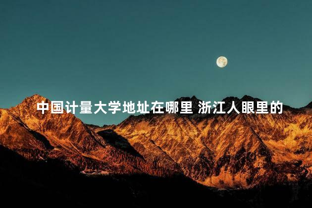 中国计量大学地址在哪里 浙江人眼里的中国计量大学